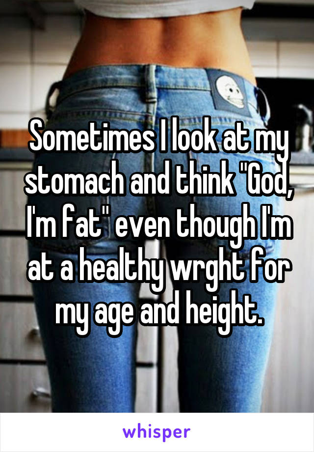 Sometimes I look at my stomach and think "God, I'm fat" even though I'm at a healthy wrght for my age and height.