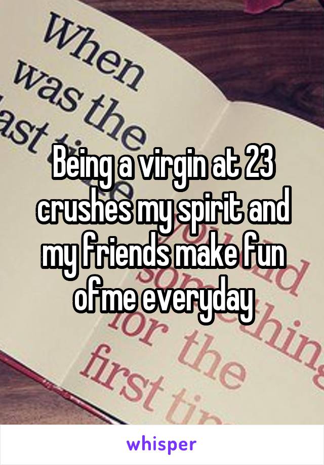 Being a virgin at 23 crushes my spirit and my friends make fun ofme everyday