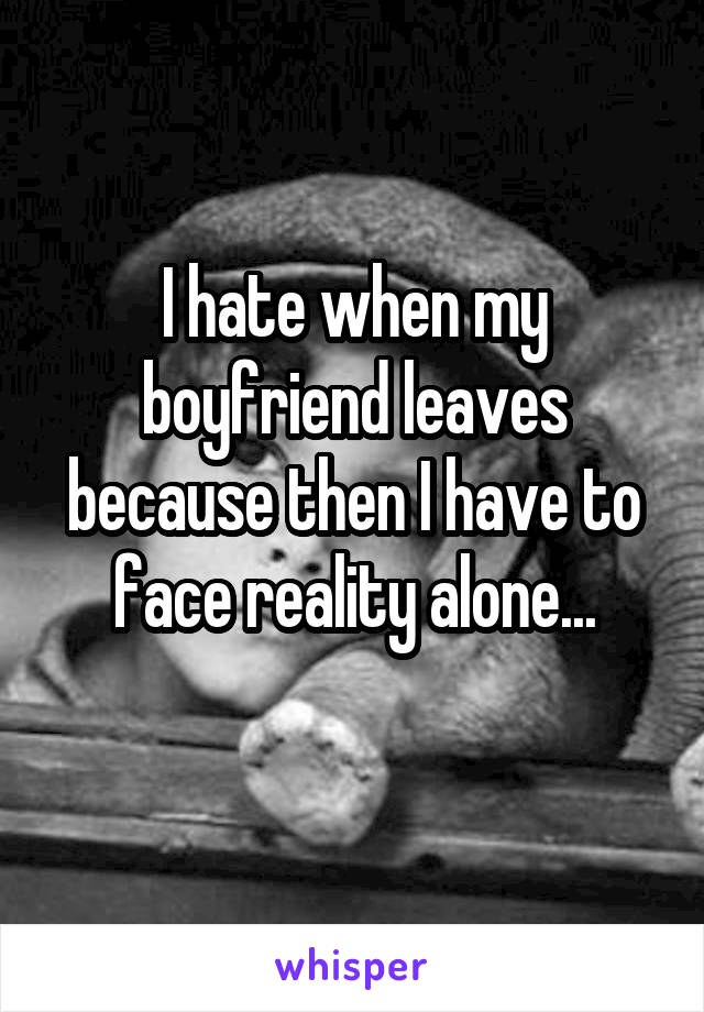 I hate when my boyfriend leaves because then I have to face reality alone...
