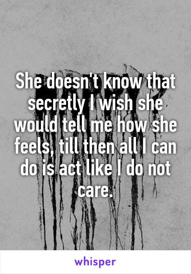 She doesn't know that secretly I wish she would tell me how she feels, till then all I can do is act like I do not care.