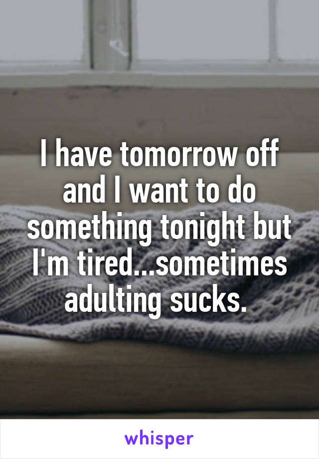 I have tomorrow off and I want to do something tonight but I'm tired...sometimes adulting sucks. 