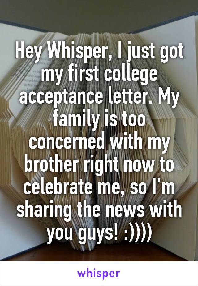 Hey Whisper, I just got my first college acceptance letter. My family is too concerned with my brother right now to celebrate me, so I'm sharing the news with you guys! :))))