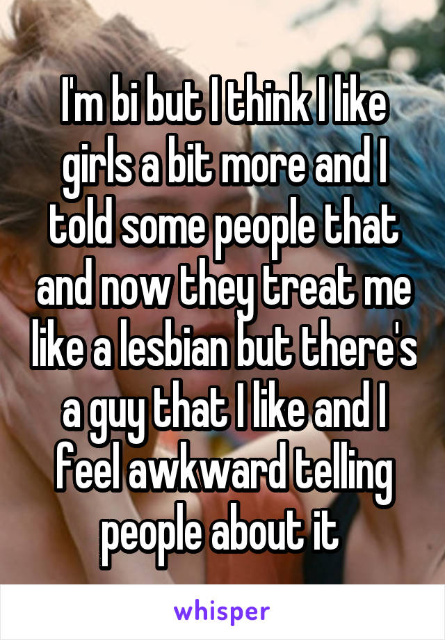 I'm bi but I think I like girls a bit more and I told some people that and now they treat me like a lesbian but there's a guy that I like and I feel awkward telling people about it 