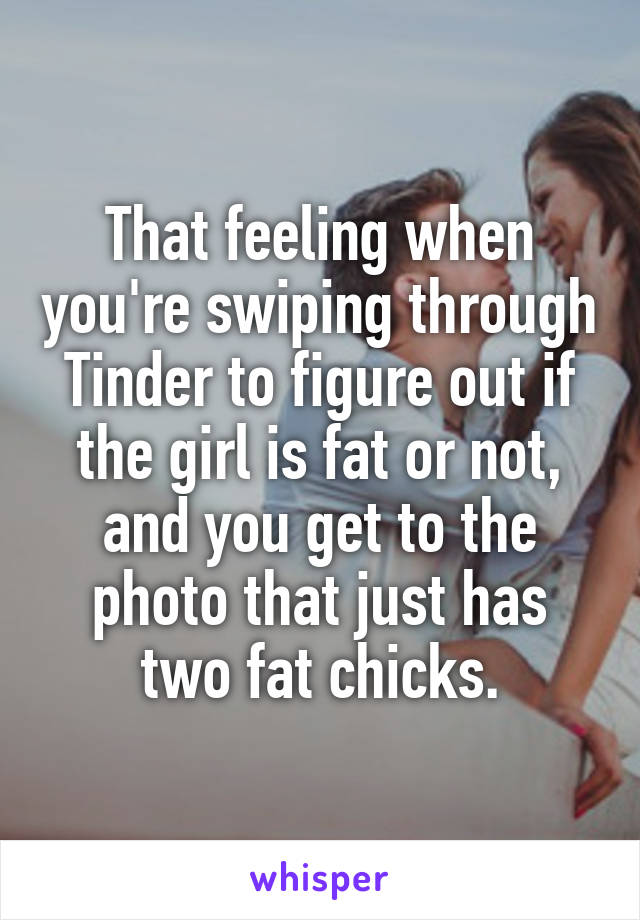 That feeling when you're swiping through Tinder to figure out if the girl is fat or not, and you get to the photo that just has two fat chicks.