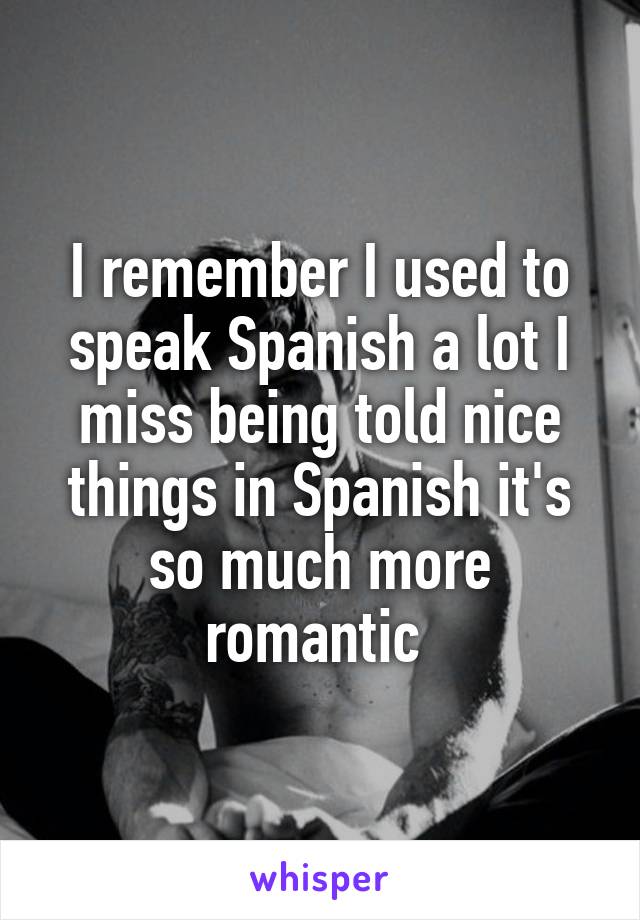 I remember I used to speak Spanish a lot I miss being told nice things in Spanish it's so much more romantic 