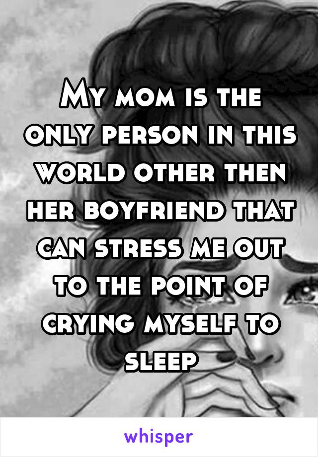 My mom is the only person in this world other then her boyfriend that can stress me out to the point of crying myself to sleep