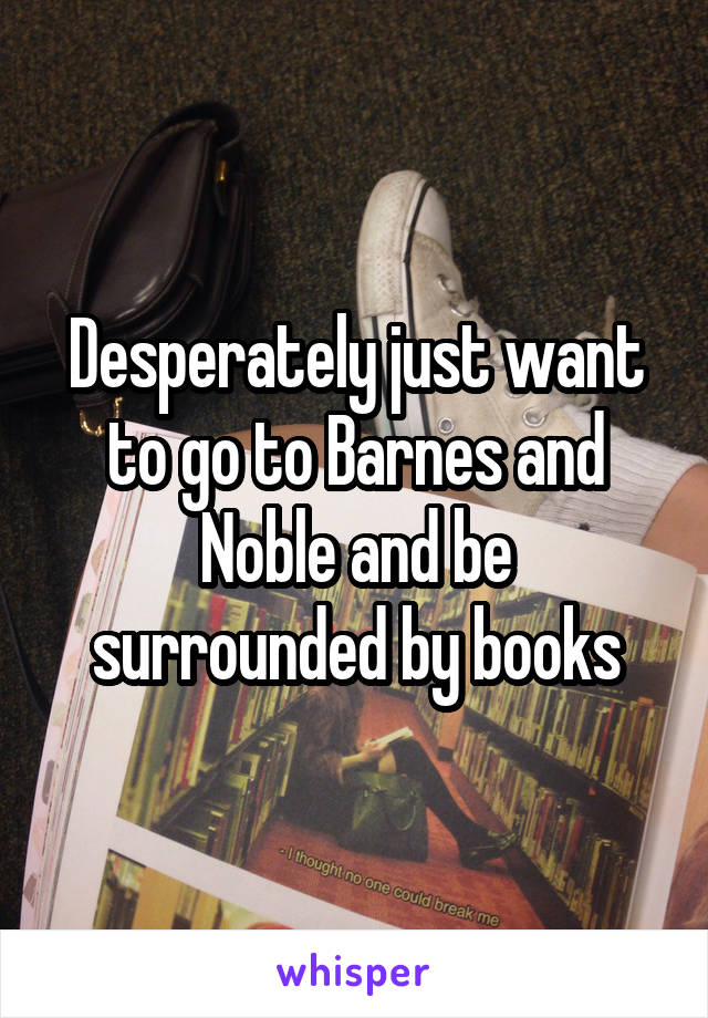 Desperately just want to go to Barnes and Noble and be surrounded by books