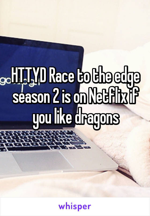 HTTYD Race to the edge season 2 is on Netflix if you like dragons
