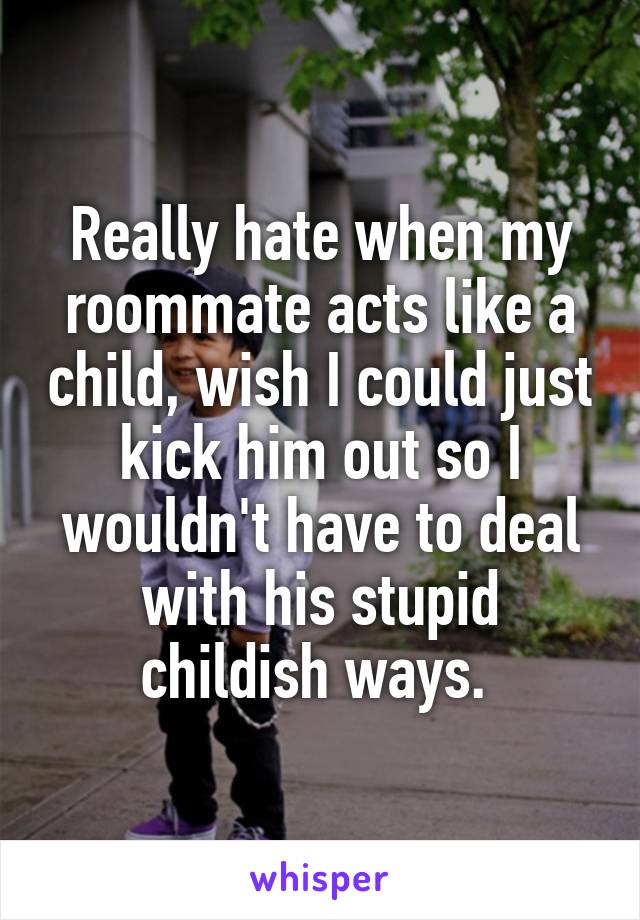 Really hate when my roommate acts like a child, wish I could just kick him out so I wouldn't have to deal with his stupid childish ways. 