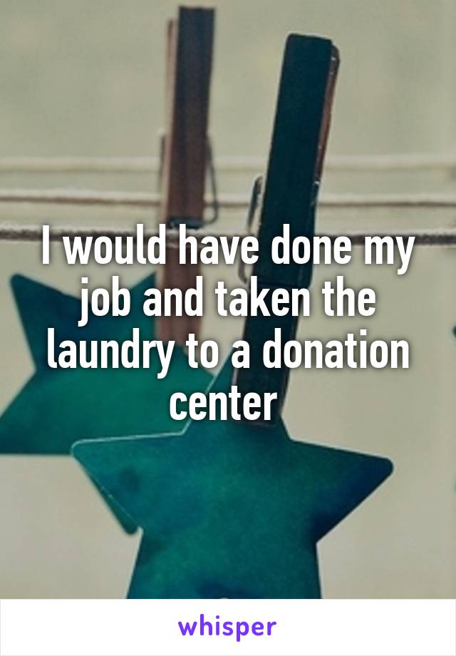 I would have done my job and taken the laundry to a donation center 