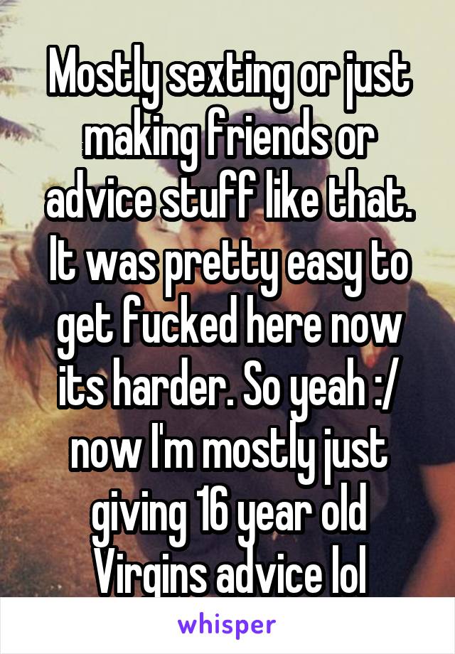 Mostly sexting or just making friends or advice stuff like that. It was pretty easy to get fucked here now its harder. So yeah :/ now I'm mostly just giving 16 year old Virgins advice lol