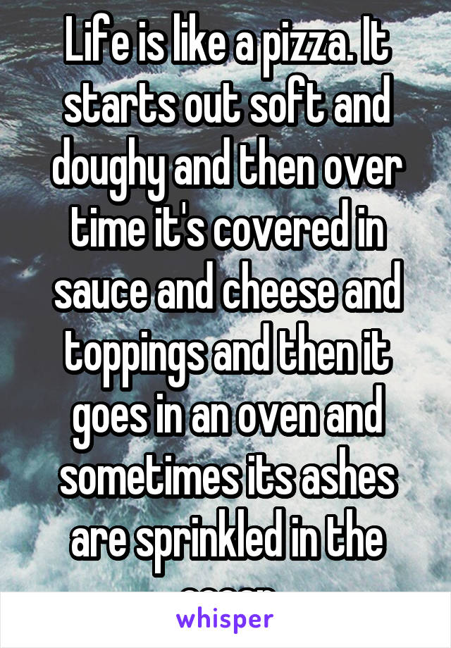 Life is like a pizza. It starts out soft and doughy and then over time it's covered in sauce and cheese and toppings and then it goes in an oven and sometimes its ashes are sprinkled in the ocean