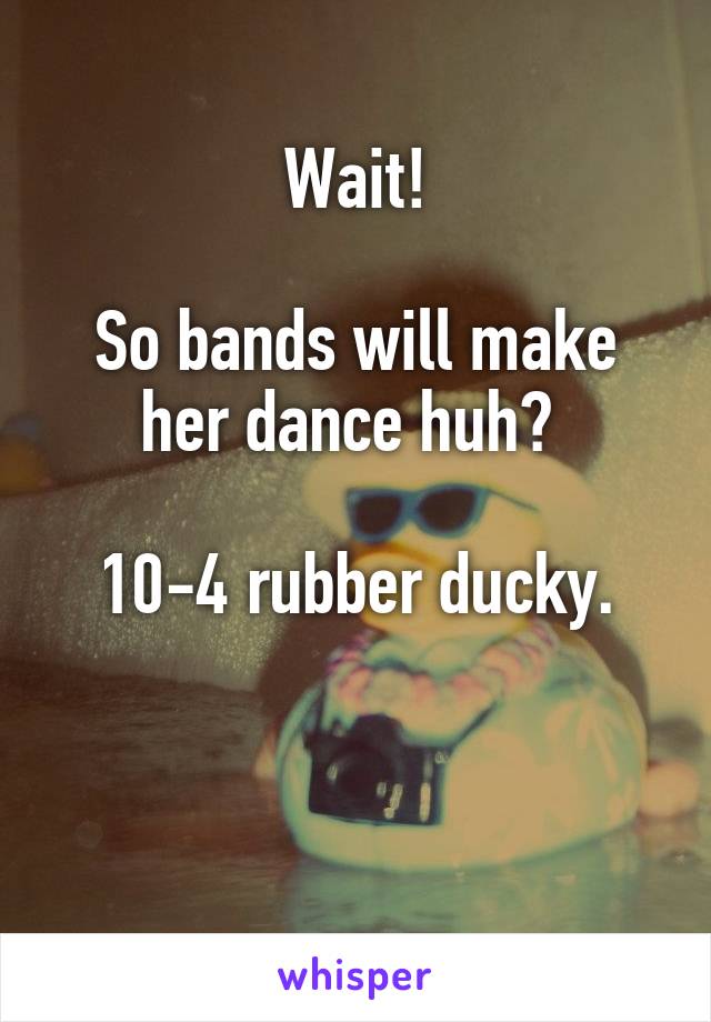 Wait!

So bands will make her dance huh? 

10-4 rubber ducky.


