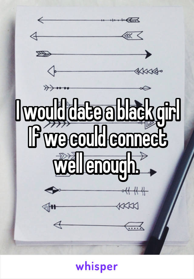 I would date a black girl If we could connect well enough. 