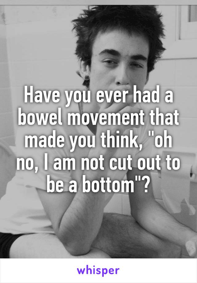 Have you ever had a bowel movement that made you think, "oh no, I am not cut out to be a bottom"?