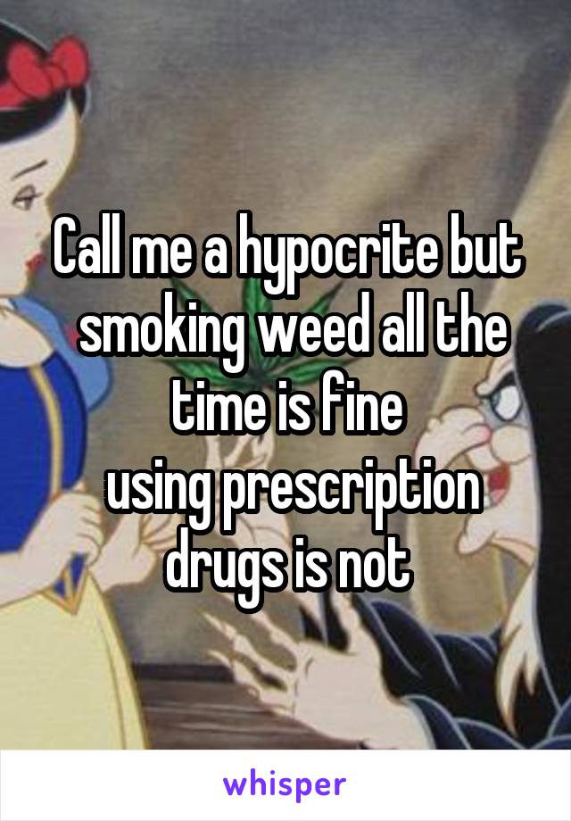 Call me a hypocrite but
 smoking weed all the time is fine
 using prescription drugs is not