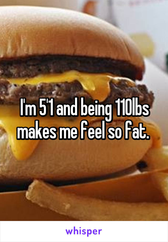 I'm 5'1 and being 110lbs makes me feel so fat. 