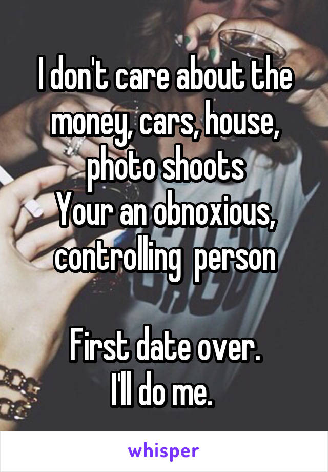 I don't care about the money, cars, house, photo shoots
Your an obnoxious, controlling  person
 
First date over.
I'll do me. 