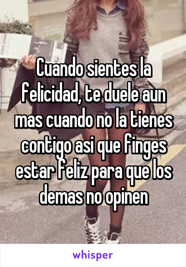 Cuando sientes la felicidad, te duele aun mas cuando no la tienes contigo asi que finges estar feliz para que los demas no opinen