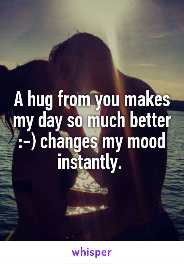 A hug from you makes my day so much better :-) changes my mood instantly. 