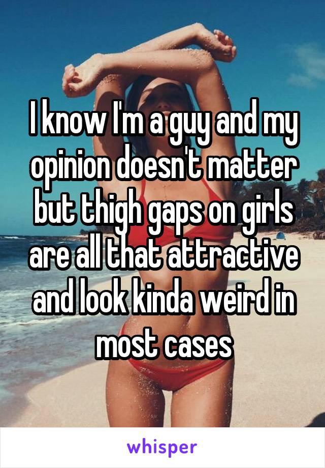 I know I'm a guy and my opinion doesn't matter but thigh gaps on girls are all that attractive and look kinda weird in most cases