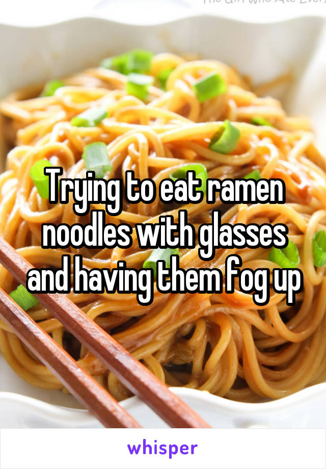 Trying to eat ramen noodles with glasses and having them fog up