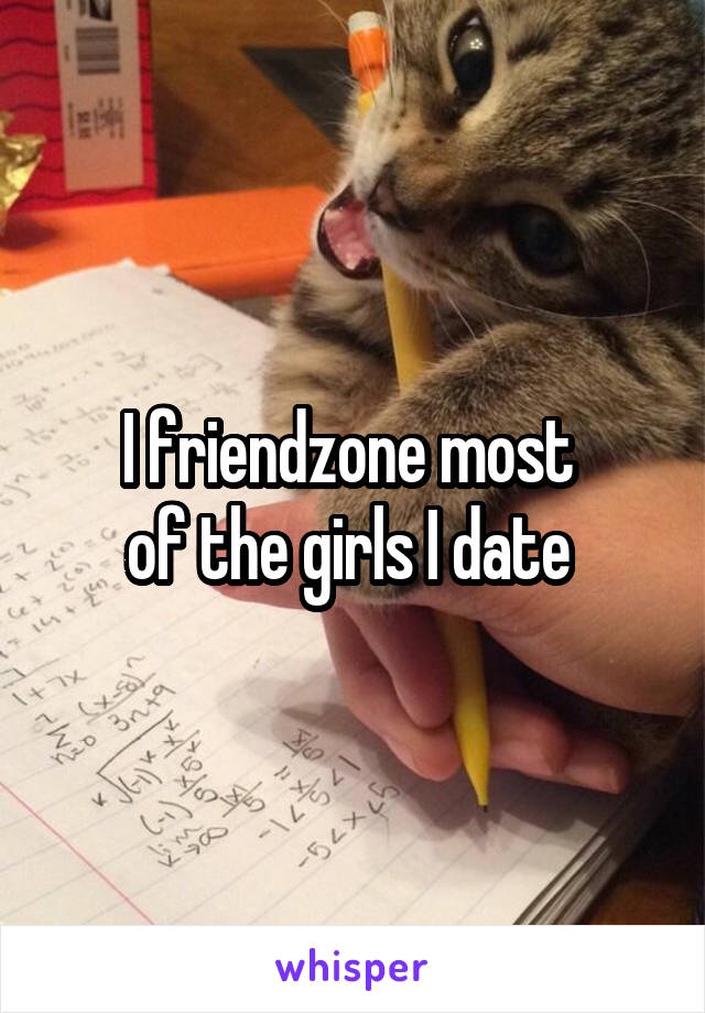 I friendzone most 
of the girls I date 