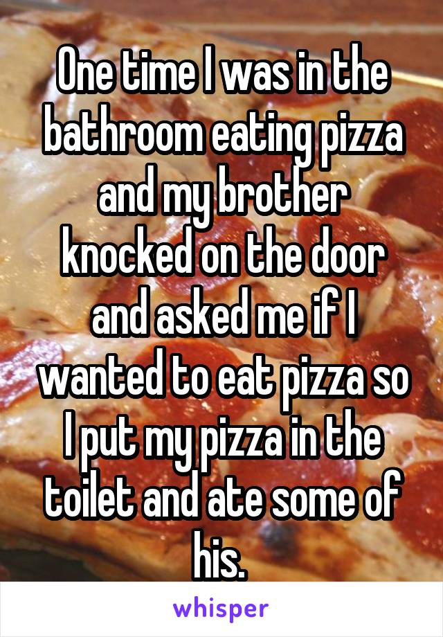 One time I was in the bathroom eating pizza and my brother knocked on the door and asked me if I wanted to eat pizza so I put my pizza in the toilet and ate some of his. 