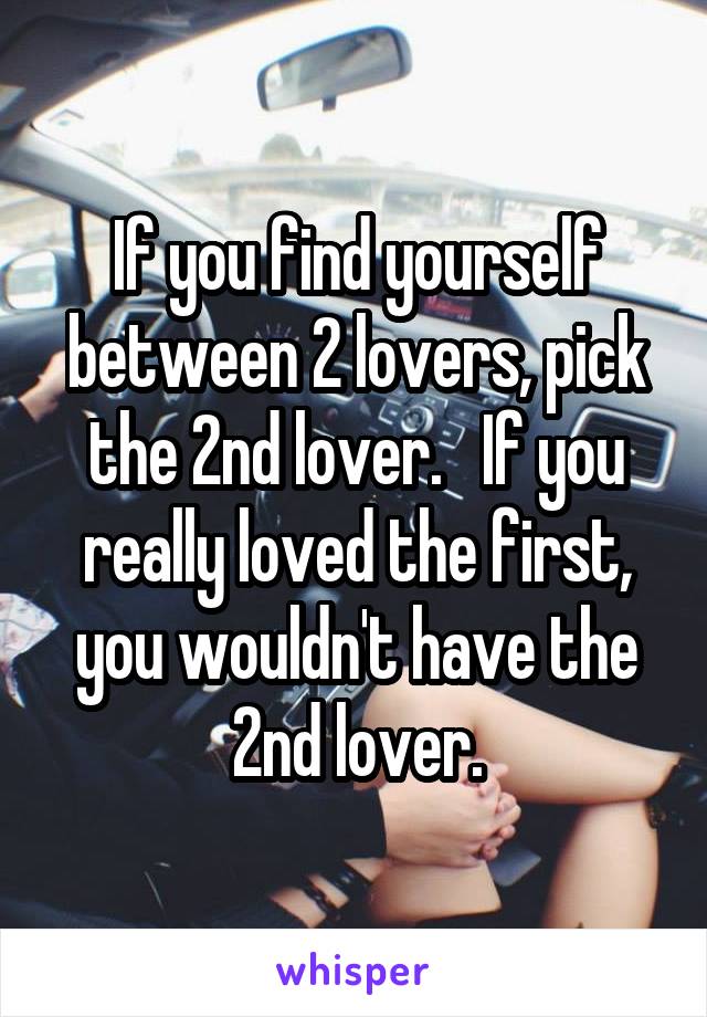 If you find yourself between 2 lovers, pick the 2nd lover.   If you really loved the first, you wouldn't have the 2nd lover.