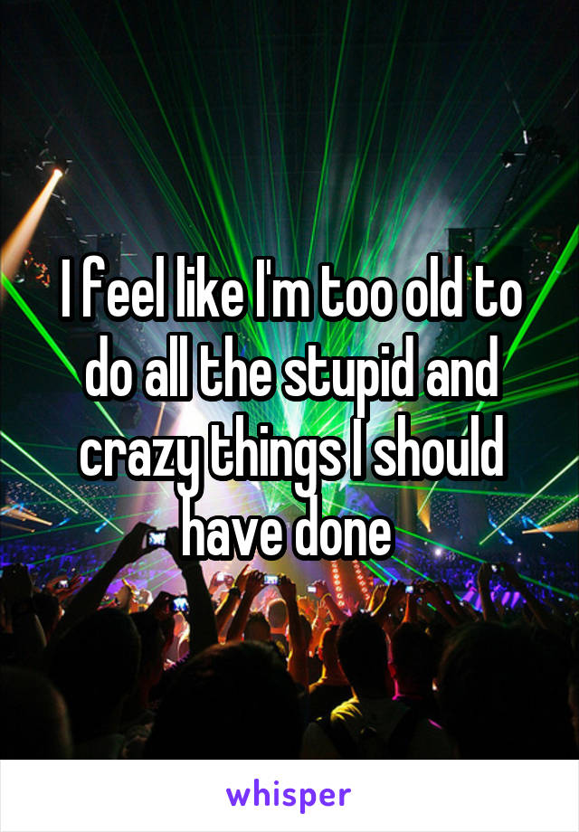 I feel like I'm too old to do all the stupid and crazy things I should have done 