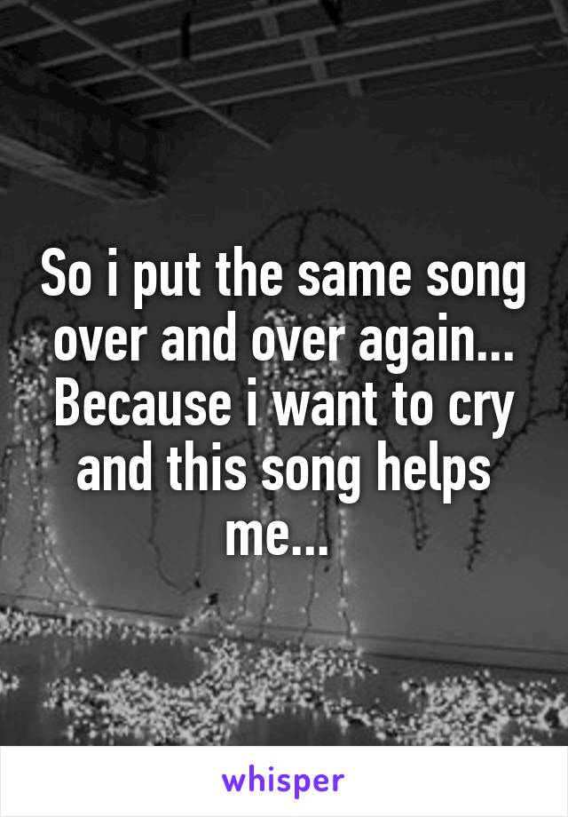 So i put the same song over and over again... Because i want to cry and this song helps me... 