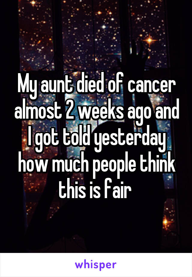 My aunt died of cancer almost 2 weeks ago and I got told yesterday how much people think this is fair 