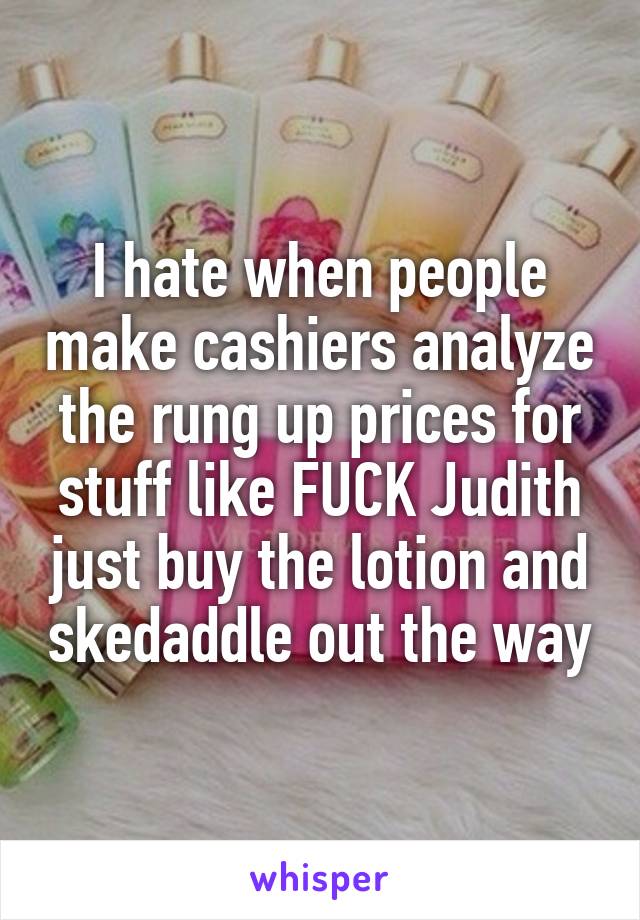 I hate when people make cashiers analyze the rung up prices for stuff like FUCK Judith just buy the lotion and skedaddle out the way