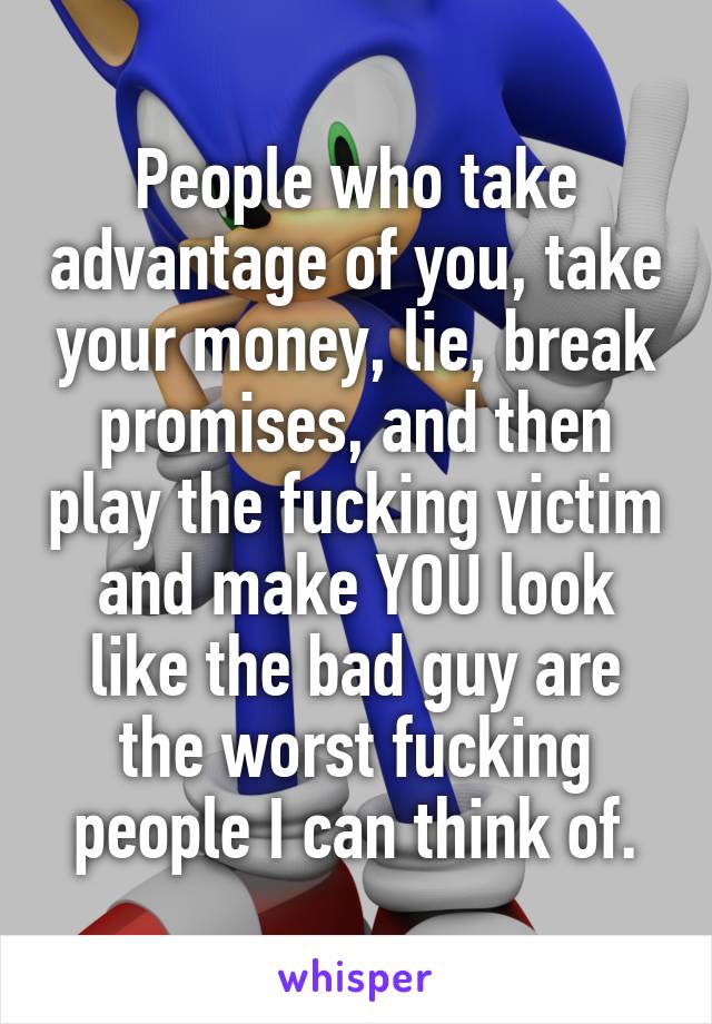 People who take advantage of you, take your money, lie, break promises, and then play the fucking victim and make YOU look like the bad guy are the worst fucking people I can think of.