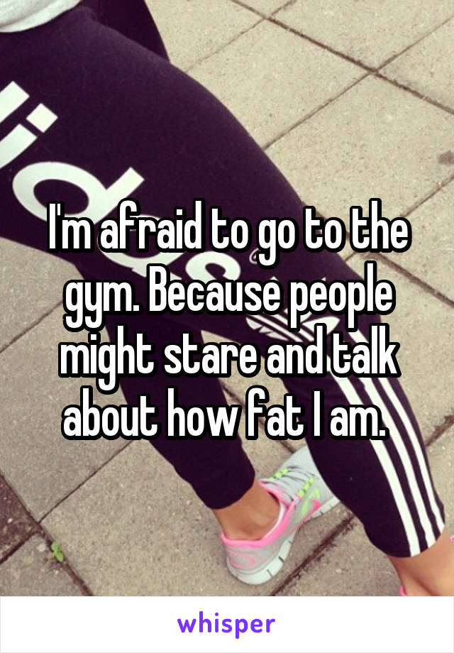 I'm afraid to go to the gym. Because people might stare and talk about how fat I am. 