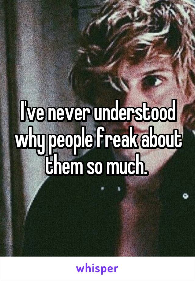 I've never understood why people freak about them so much. 