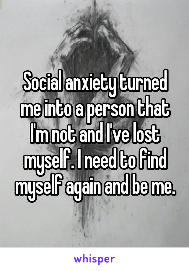 Social anxiety turned me into a person that I'm not and I've lost myself. I need to find myself again and be me.