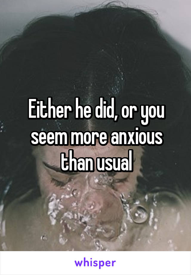 Either he did, or you seem more anxious than usual