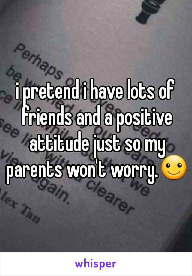 i pretend i have lots of friends and a positive attitude just so my parents won't worry.☺