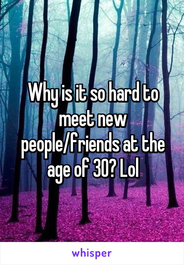 Why is it so hard to meet new people/friends at the age of 30? Lol