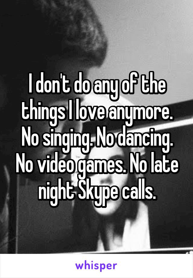 I don't do any of the things I love anymore. No singing. No dancing. No video games. No late night Skype calls.