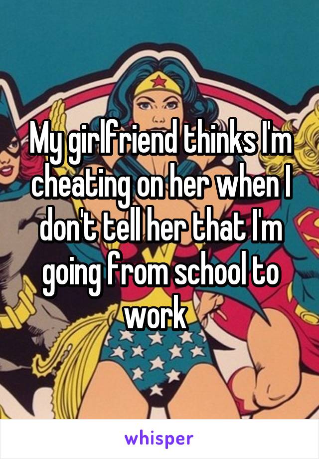 My girlfriend thinks I'm cheating on her when I don't tell her that I'm going from school to work  