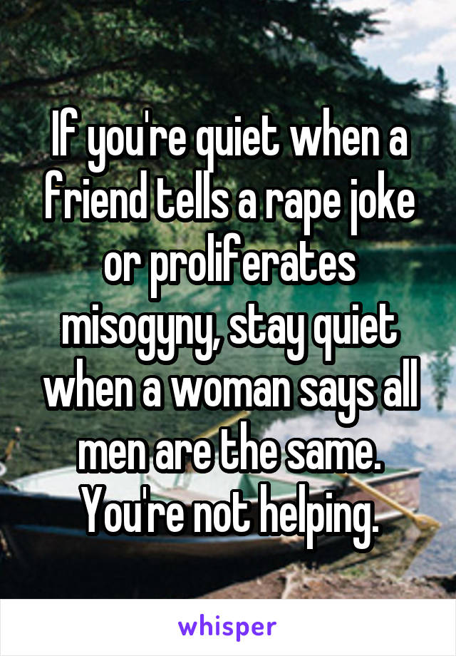 If you're quiet when a friend tells a rape joke or proliferates misogyny, stay quiet when a woman says all men are the same. You're not helping.