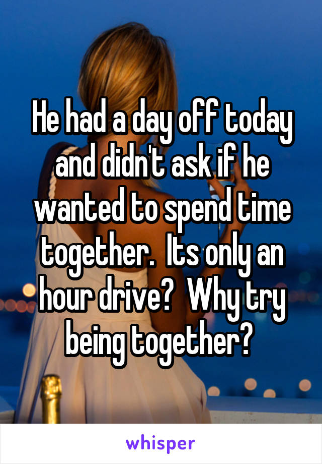 He had a day off today and didn't ask if he wanted to spend time together.  Its only an hour drive?  Why try being together? 