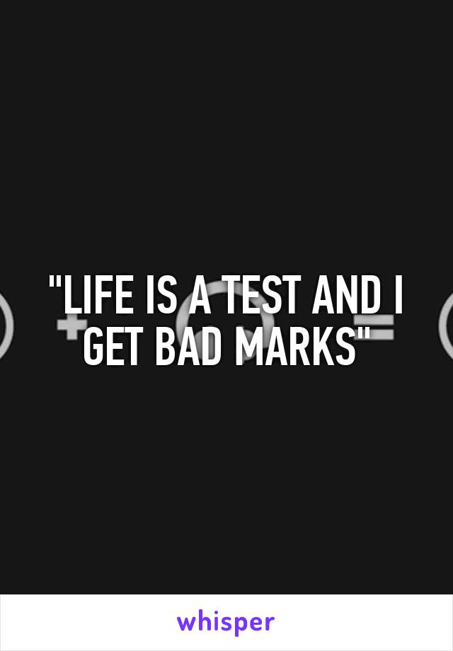 "LIFE IS A TEST AND I GET BAD MARKS"