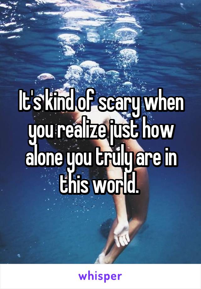 It's kind of scary when you realize just how alone you truly are in this world. 