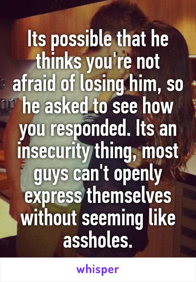 Its possible that he thinks you're not afraid of losing him, so he asked to see how you responded. Its an insecurity thing, most guys can't openly express themselves without seeming like assholes.