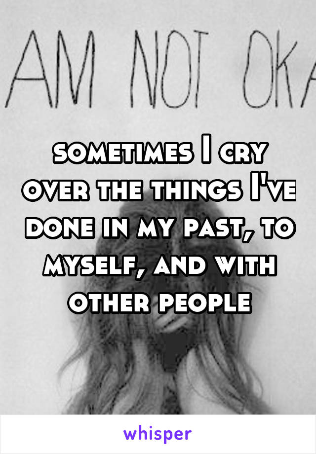 sometimes I cry over the things I've done in my past, to myself, and with other people