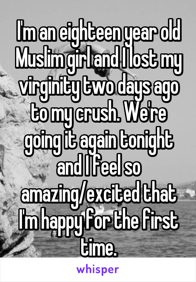 I'm an eighteen year old Muslim girl and I lost my virginity two days ago to my crush. We're going it again tonight and I feel so amazing/excited that I'm happy for the first time.