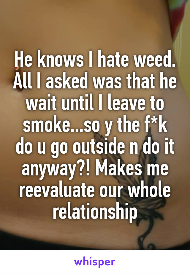 He knows I hate weed. All I asked was that he wait until I leave to smoke...so y the f*k do u go outside n do it anyway?! Makes me reevaluate our whole relationship